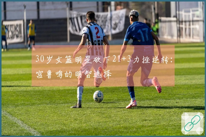 30岁女篮明星砍下21+3力挫逆转：宫鲁鸣的明智选择