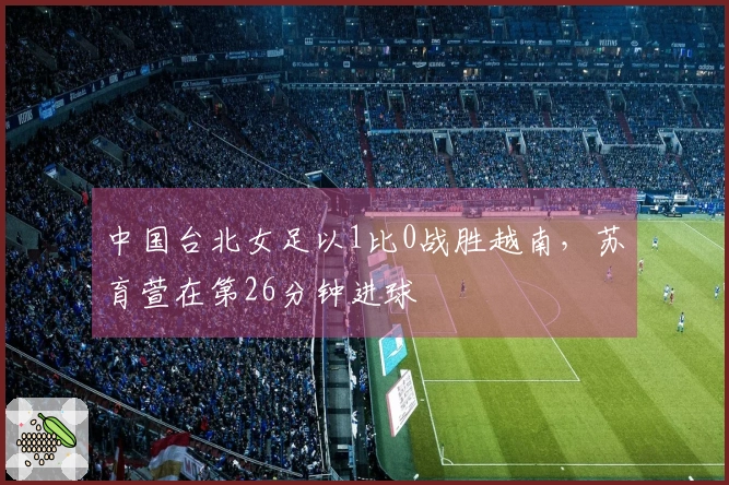 中国台北女足以1比0战胜越南，苏育萱在第26分钟进球