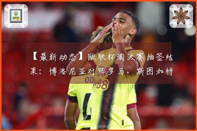 【最新动态】欧联杯淘汰赛抽签结果：博洛尼亚对阵罗马，斯图加特对战波尔图