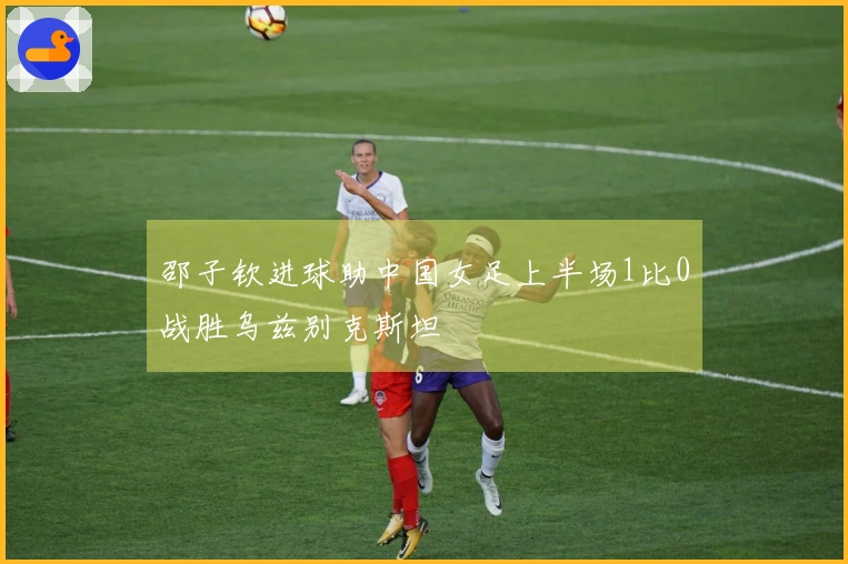 邵子钦进球助中国女足上半场1比0战胜乌兹别克斯坦