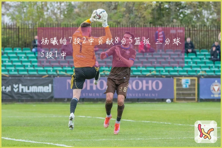 杨曦皓7投2中贡献8分5篮板 三分球5投1中