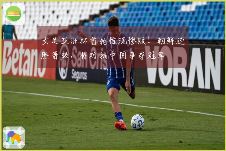 女足亚洲杯首轮惊现惨败！朝鲜连胜晋级，将对抗中国争夺冠军