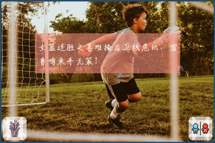 女篮连胜之喜难掩后卫线危机，宫鲁鸣束手无策！