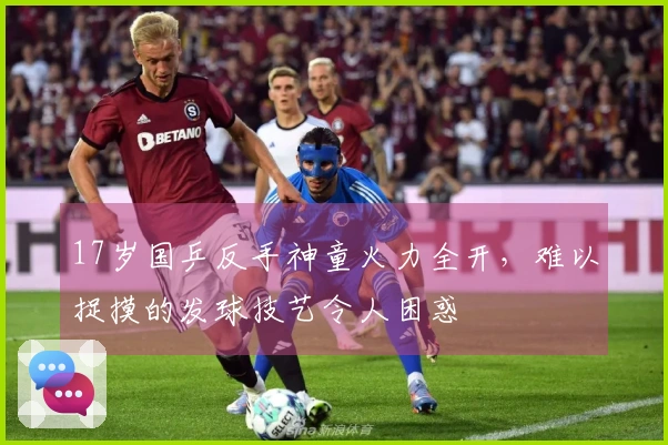 17岁国乒反手神童火力全开，难以捉摸的发球技艺令人困惑