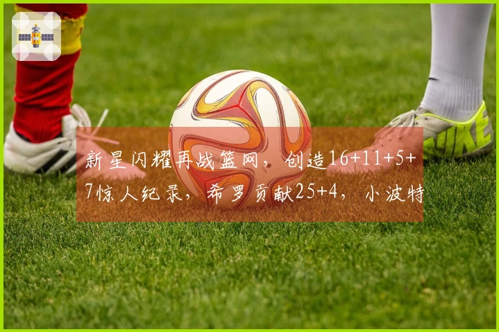 新星闪耀再战篮网，创造16+11+5+7惊人纪录，希罗贡献25+4，小波特斩获27+13
