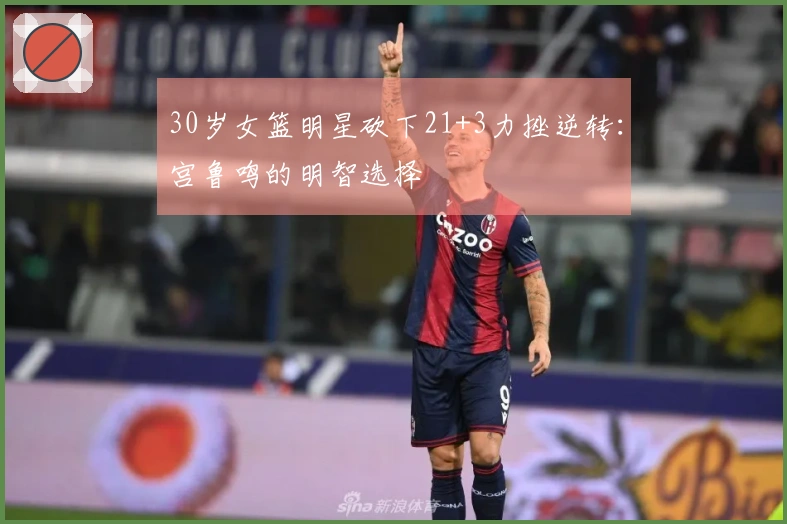 30岁女篮明星砍下21+3力挫逆转：宫鲁鸣的明智选择