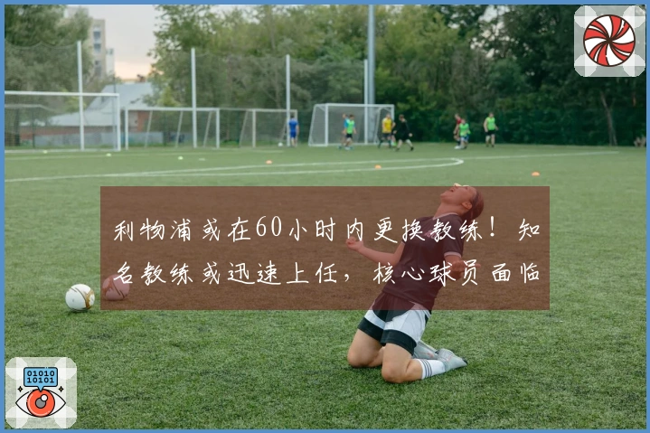 利物浦或在60小时内更换教练!知名教练或迅速上任,核心球员面临被清洗