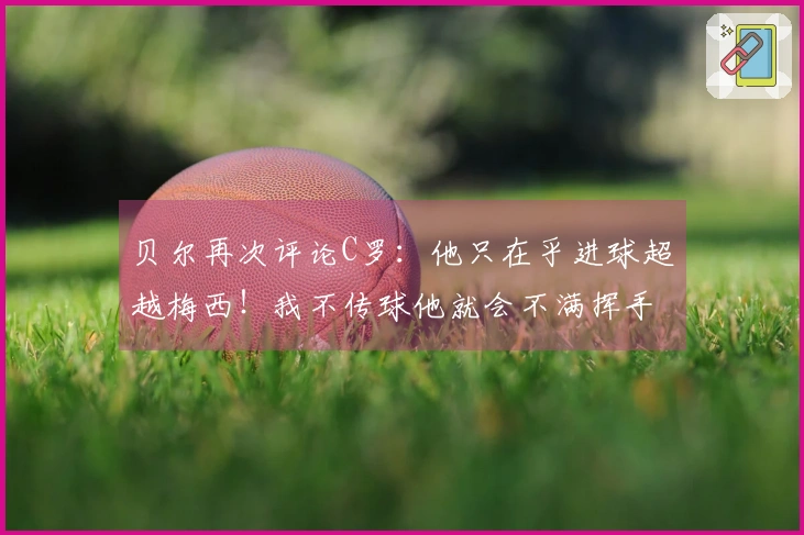 贝尔再次评论C罗：他只在乎进球超越梅西！我不传球他就会不满挥手。