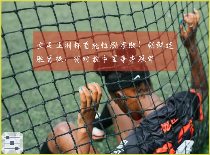 女足亚洲杯首轮惊现惨败！朝鲜连胜晋级，将对抗中国争夺冠军