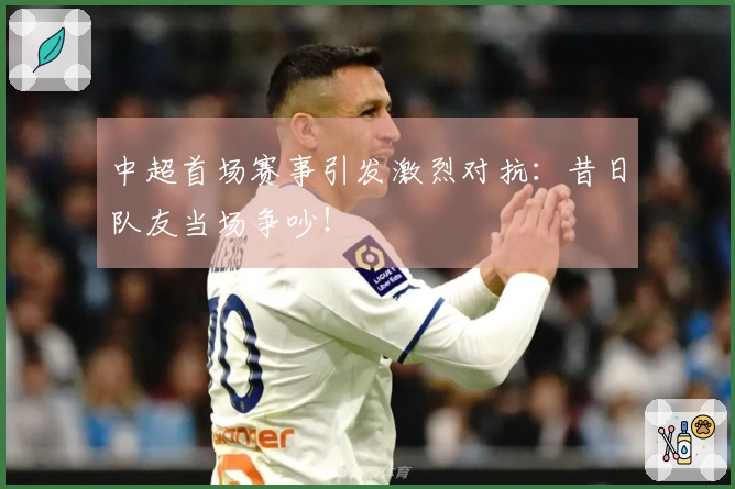 中超首场赛事引发激烈对抗：昔日队友当场争吵！